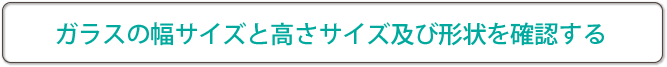 ガラスの幅サイズと高さサイズ及び形状を確認する